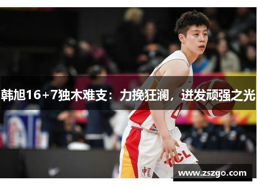 韩旭16+7独木难支：力挽狂澜，迸发顽强之光